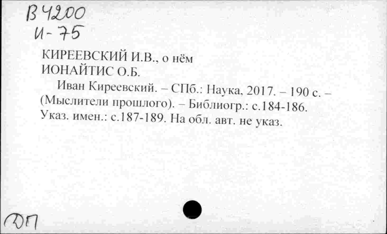 ﻿ВЧ^О
и-
КИРЕЕВСКИЙ И.В., о нём
ИОНАЙТИС О.Б.
Иван Киреевский. - СПб.: Наука. 2017,- 190 с.-(Мыслители прошлого). - Библиогр.: с. 184-186. Указ, имен.: с. 187-189. На обл. авт. не указ.